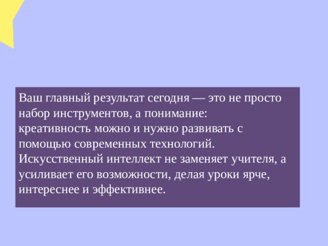 Ваш главный результат сегодня — это не просто набор инструментов, а понимание: креативность можно и нужно развивать с помощью современных технологий. Искусственный интеллект не заменяет учителя, а усиливает его возможности, делая уроки ярче, интереснее и эффективнее.