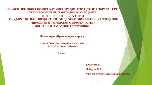 УПРАВЛЕНИЕ ОБРАЗОВАНИЯ АДМИНИСТРАЦИИ ГОРОДСКОГО ОКРУГА ТОРЕЗ  ТЕРРИТОРИАЛЬНЫЙ МЕТОДИЧЕСКИЙ ЦЕНТР  ГОРОДСКОГО ОКРУГА ТОРЕЗ  ГОСУДАРСТВЕННОЕ БЮДЖЕТНОЕ ОБЩЕОБРАЗОВАТЕЛЬНОЕ УЧРЕЖДЕНИЕ  «ШКОЛА № 16 ГОРОДСКОГО ОКРУГА ТОРЕЗ»  ДОНЕЦКОЙ НАРОДНОЙ РЕСПУБЛИКИ    Номинация «Презентация к уроку»   Сочинение – описание по картине  А. А. Пластова «Летом»   5 класс подготовила Лебедева О.А учитель русского языка и литературы