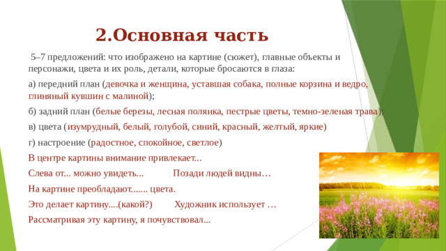 2.Основная часть  5–7 предложений: что изображено на картине (сюжет), главные объекты и персонажи, цвета и их роль, детали, которые бросаются в глаза: а) передний план ( девочка и женщина, уставшая собака, полные корзина и ведро, глиняный кувшин с малиной ); б) задний план ( белые  березы, лесная полянка, пестрые цветы, темно-зеленая трава ); в) цвета ( изумрудный, белый, голубой, синий, красный, желтый, яркие) г) настроение ( радостное, спокойное, светлое ) В центре картины внимание привлекает... Слева от... можно увидеть... Позади людей видны… На картине преобладают....... цвета. Это делает картину....(какой?) Художник использует … Рассматривая эту картину, я почувствовал...