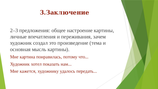 3.Заключение 2–3 предложения: общее настроение картины, личные впечатления и переживания, зачем художник создал это произведение (тема и основная мысль картины). Мне картина понравилась, потому что... Художник хотел показать нам... Мне кажется, художнику удалось передать...