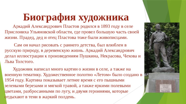 Биография художника  Аркадий Александрович Пластов родился в 1893 году в селе Прислониха Ульяновской области, где провел большую часть своей жизни. Прадед, дед и отец Пластова тоже были живописцами.  Сам он начал рисовать с раннего детства, был влюблен в русскую природу, в деревенскую жизнь. Аркадий Александрович делал иллюстрации к произведениям Пушкина, Некрасова, Чехова и Льва Толстого.  Художник написал много картин о жизни в селе, а также на военную тематику. Художественное полотно «Летом» было создано в 1954 году. Картина показывает летнее время с его пышными зелеными березами и мягкой травой, а также яркими полевыми цветами, разбросанными по лугу, и двумя героинями, которые отдыхают в тени в жаркий полдень.