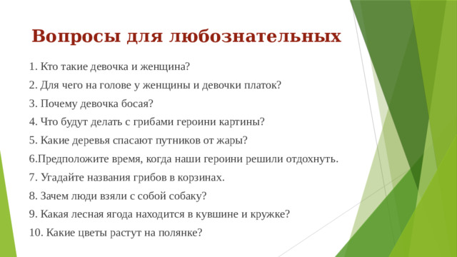 Вопросы для любознательных 1. Кто такие девочка и женщина? 2. Для чего на голове у женщины и девочки платок? 3. Почему девочка босая? 4. Что будут делать с грибами героини картины? 5. Какие деревья спасают путников от жары? 6.Предположите время, когда наши героини решили отдохнуть. 7. Угадайте названия грибов в корзинах. 8. Зачем люди взяли с собой собаку? 9. Какая лесная ягода находится в кувшине и кружке? 10. Какие цветы растут на полянке?