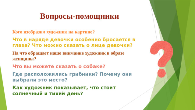 Вопросы-помощники   Кого изобразил художник на картине? Что в наряде девочки особенно бросается в глаза? Что можно сказать о лице девочки? На что обращает наше внимание художник в образе женщины? Что вы можете сказать о собаке? Где расположились грибники? Почему они выбрали это место? Как художник показывает, что стоит солнечный и тихий день?