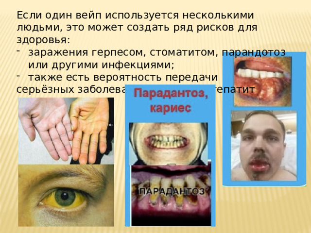 Если один вейп используется несколькими людьми, это может создать ряд рисков для здоровья: заражения герпесом, стоматитом, парандотоз или другими инфекциями; также есть вероятность передачи серьёзных заболеваний, таких как гепатит  B или C.