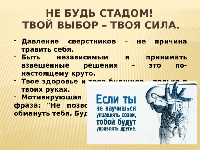 Не будь стадом!  Твой выбор – твоя сила.   Давление сверстников – не причина травить себя. Быть независимым и принимать взвешенные решения – это по-настоящему круто. Твое здоровье и твое будущее – только в твоих руках. Мотивирующая фраза: 