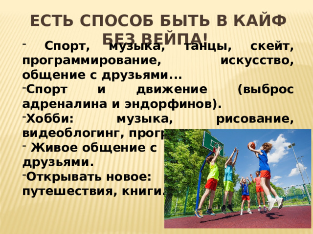 Есть способ быть в кайф без вейпа!  Спорт, музыка, танцы, скейт, программирование, искусство, общение с друзьями... Спорт и движение (выброс адреналина и эндорфинов). Хобби: музыка, рисование, видеоблогинг, программирование.  Живое общение с друзьями. Открывать новое: путешествия, книги.