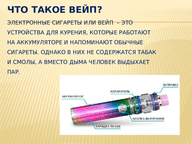 Что такое вейп?  Электронные сигареты или вейп  – это устройства для курения, которые работают на аккумуляторе и напоминают обычные сигареты. Однако в них не содержатся табак и смолы, а вместо дыма человек выдыхает пар.