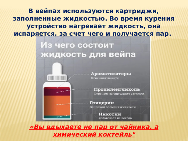 В вейпах используются картриджи, заполненные жидкостью. Во время курения устройство нагревает жидкость, она испаряется, за счет чего и получается пар. «Вы вдыхаете не пар от чайника, а химический коктейль