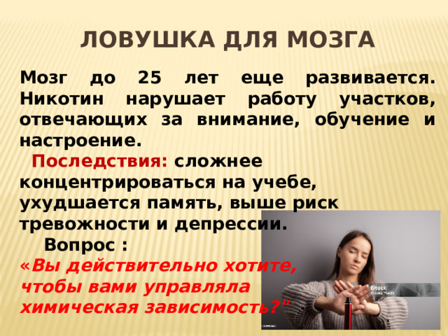 Ловушка для мозга Мозг до 25 лет еще развивается. Никотин нарушает работу участков, отвечающих за внимание, обучение и настроение.   Последствия: сложнее концентрироваться на учебе, ухудшается память, выше риск тревожности и депрессии.  Вопрос : « Вы действительно хотите, чтобы вами управляла химическая зависимость?