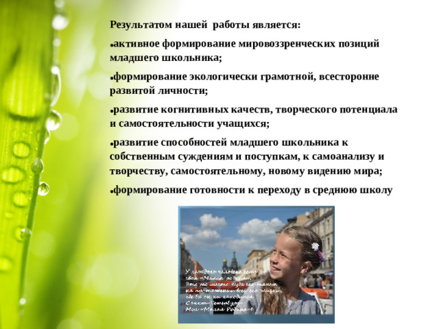 Результатом нашей работы является: активное формирование мировоззренческих позиций младшего школьника; формирование экологически грамотной, всесторонне развитой личности; развитие когнитивных качеств, творческого потенциала и самостоятельности учащихся; развитие способностей младшего школьника к собственным суждениям и поступкам, к самоанализу и творчеству, самостоятельному, новому видению мира; формирование готовности к переходу в среднюю школу  