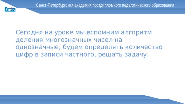 Санкт-Петербургская академия постдипломного педагогического образования Сегодня на уроке мы вспомним алгоритм деления многозначных чисел на однозначные, будем определять количество цифр в записи частного, решать задачу.