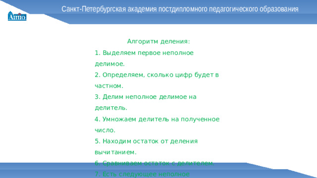 Санкт-Петербургская академия постдипломного педагогического образования Алгоритм деления: 1. Выделяем первое неполное делимое. 2. Определяем, сколько цифр будет в частном. 3. Делим неполное делимое на делитель. 4. Умножаем делитель на полученное число. 5. Находим остаток от деления вычитанием. 6. Сравниваем остаток с делителем. 7. Есть следующее неполное делимое?