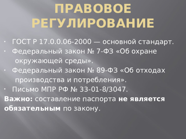   Правовое   регулирование ГОСТ Р 17.0.0.06-2000 — основной стандарт. Федеральный закон № 7‑ФЗ «Об охране   окружающей среды». Федеральный закон № 89‑ФЗ «Об отходах   производства и потребления». Письмо МПР РФ № 33-01-8/3047. Важно:  составление паспорта  не является  обязательным  по закону.
