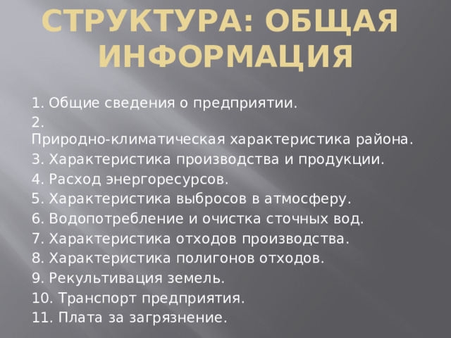 Структура: общая   информация 1. Общие сведения о предприятии. 2. Природно‑климатическая характеристика района. 3. Характеристика производства и продукции. 4. Расход энергоресурсов. 5. Характеристика выбросов в атмосферу. 6. Водопотребление и очистка сточных вод. 7. Характеристика отходов производства. 8. Характеристика полигонов отходов. 9. Рекультивация земель. 10. Транспорт предприятия. 11. Плата за загрязнение.