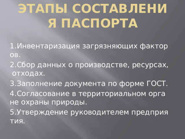 Этапы составления паспорта 1.Инвентаризация загрязняющих факторов. 2.Сбор данных о производстве, ресурсах, отходах. 3.Заполнение документа по форме ГОСТ. 4.Согласование в территориальном органе охраны природы. 5.Утверждение руководителем предприятия.