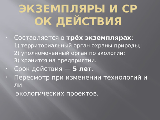 Экземпляры и срок действия Составляется в  трёх экземплярах : 1) территориальный орган охраны природы; 2) уполномоченный орган по экологии; 3) хранится на предприятии. Срок действия —  5 лет . Пересмотр при изменении технологий или   экологических проектов.