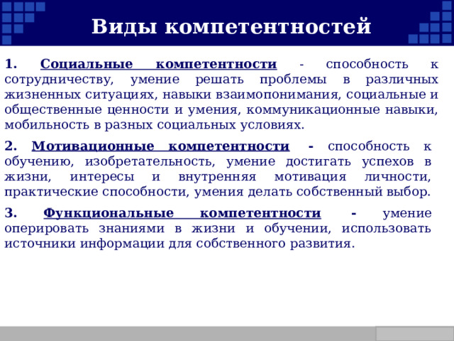   Виды компетентностей 1. Социальные компетентности - способность к сотрудничеству, умение решать проблемы в различных жизненных ситуациях, навыки взаимопонимания, социальные и общественные ценности и умения, коммуникационные навыки, мобильность в разных социальных условиях. 2. Мотивационные компетентности   - способность к обучению, изобретательность, умение достигать успехов в жизни, интересы и внутренняя мотивация личности, практические способности, умения делать собственный выбор. 3. Функциональные компетентности   - умение оперировать знаниями в жизни и обучении, использовать источники информации для собственного развития. Company Logo