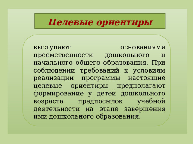Целевые ориентиры   выступают основаниями преемственности дошкольного и начального общего образования. При соблюдении требований к условиям реализации программы настоящие целевые ориентиры предполагают формирование у детей дошкольного возраста предпосылок учебной деятельности на этапе завершения ими дошкольного образования.