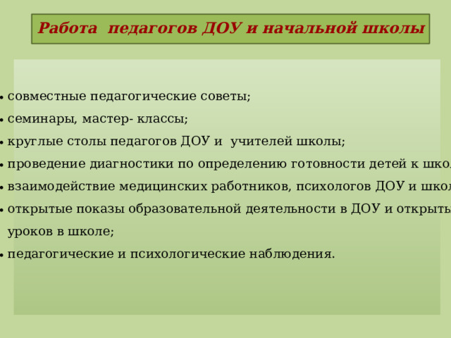 Работа педагогов ДОУ и начальной школы    совместные педагогические советы;  семинары, мастер- классы;  круглые столы педагогов ДОУ и  учителей школы;  проведение диагностики по определению готовности детей к школе;  взаимодействие медицинских работников, психологов ДОУ и школы;  открытые показы образовательной деятельности в ДОУ и открытых  уроков в школе;