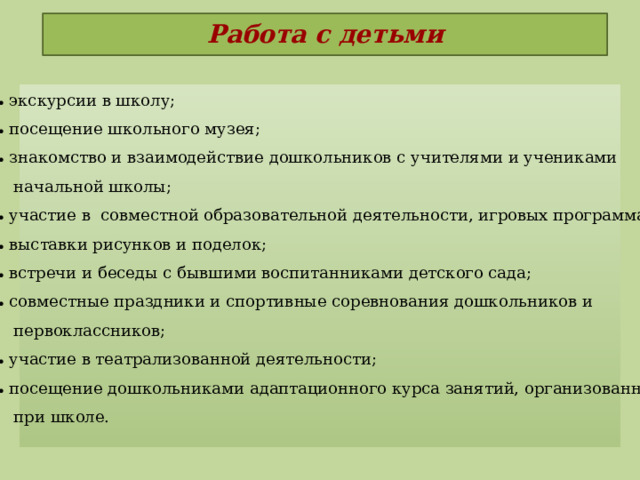 Работа с детьми   экскурсии в школу;  посещение школьного музея;  знакомство и взаимодействие дошкольников с учителями и учениками  начальной школы;  участие в  совместной образовательной деятельности, игровых программах;  выставки рисунков и поделок;  встречи и беседы с бывшими воспитанниками детского сада;  совместные праздники и спортивные соревнования дошкольников и  первоклассников;  участие в театрализованной деятельности;  посещение дошкольниками адаптационного курса занятий, организованных  при школе.