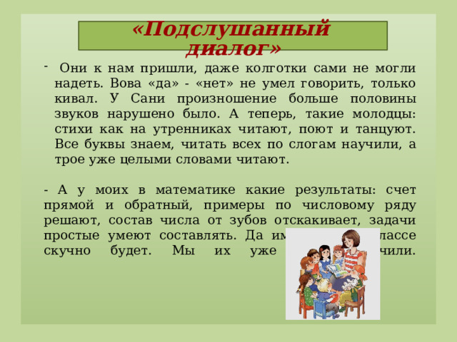 «Подслушанный диалог»    Они к нам пришли, даже колготки сами не могли надеть. Вова «да» - «нет» не умел говорить, только кивал. У Сани произношение больше половины звуков нарушено было. А теперь, такие молодцы: стихи как на утренниках читают, поют и танцуют. Все буквы знаем, читать всех по слогам научили, а трое уже целыми словами читают.   - А у моих в математике какие результаты: счет прямой и обратный, примеры по числовому ряду решают, состав числа от зубов отскакивает, задачи простые умеют составлять. Да им в первом классе скучно будет. Мы их уже всему научили.