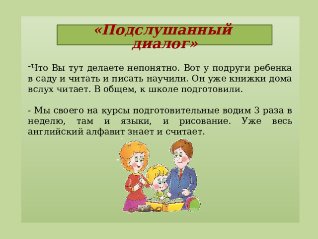 «Подслушанный диалог»   Что Вы тут делаете непонятно. Вот у подруги ребенка в саду и читать и писать научили. Он уже книжки дома вслух читает. В общем, к школе подготовили. - Мы своего на курсы подготовительные водим 3 раза в неделю, там и языки, и рисование. Уже весь английский алфавит знает и считает.