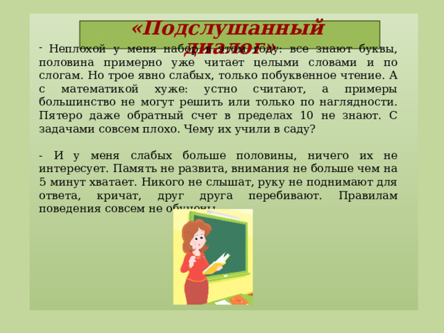«Подслушанный диалог»    Неплохой у меня набор в этом году: все знают буквы, половина примерно уже читает целыми словами и по слогам. Но трое явно слабых, только побуквенное чтение. А с математикой хуже: устно считают, а примеры большинство не могут решить или только по наглядности. Пятеро даже обратный счет в пределах 10 не знают. С задачами совсем плохо. Чему их учили в саду?  - И у меня слабых больше половины, ничего их не интересует. Память не развита, внимания не больше чем на 5 минут хватает. Никого не слышат, руку не поднимают для ответа, кричат, друг друга перебивают. Правилам поведения совсем не обучены.