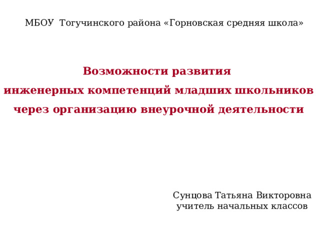 МБОУ Тогучинского района «Горновская средняя школа» Возможности развития инженерных компетенций младших школьников через организацию внеурочной деятельности Сунцова Татьяна Викторовна учитель начальных классов