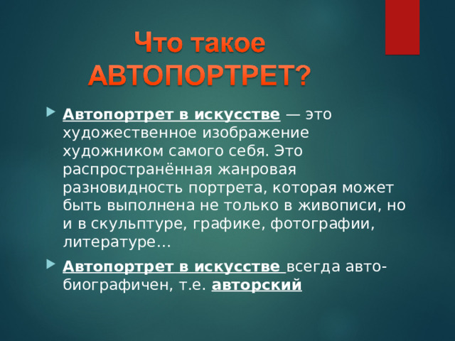 Автопортрет в искусстве  — это художественное изображение художником самого себя. Это распространённая жанровая разновидность портрета, которая может быть выполнена не только в живописи, но и в скульптуре, графике, фотографии, литературе… Автопортрет в искусстве всегда авто-биографичен, т.е. авторский