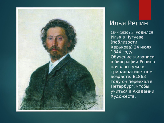 Илья Репин 1844-1930 г.г. Родился Илья в Чугуеве (поблизости Харькова) 24 июля 1844 году. Обучение живописи в биографии Репина началось уже в тринадцатилетнем возрасте. В1863 году он переехал в Петербург, чтобы учиться в Академии Художеств.