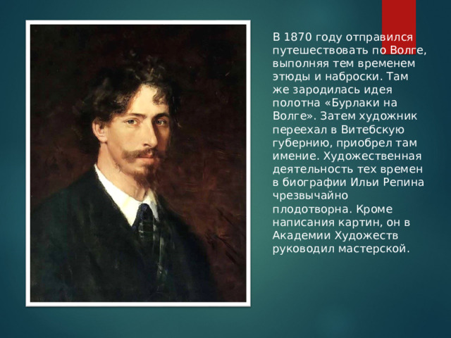 В 1870 году отправился путешествовать по Волге, выполняя тем временем этюды и наброски. Там же зародилась идея полотна «Бурлаки на Волге». Затем художник переехал в Витебскую губернию, приобрел там имение. Художественная деятельность тех времен в биографии Ильи Репина чрезвычайно плодотворна. Кроме написания картин, он в Академии Художеств руководил мастерской.