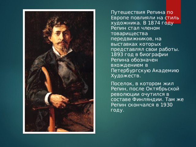 Путешествия Репина по Европе повлияли на стиль художника. В 1874 году Репин стал членом товарищества передвижников, на выставках которых представлял свои работы. 1893 год в биографии Репина обозначен вхождением в Петербургскую Академию Художеств. Поселок, в котором жил Репин, после Октябрьской революции очутился в составе Финляндии. Там же Репин скончался в 1930 году.