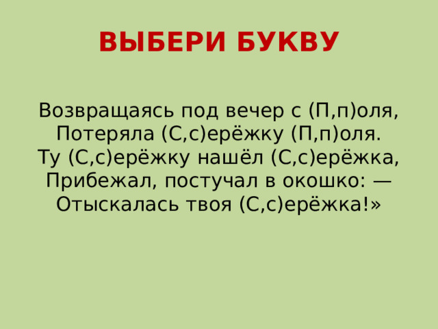 ВЫБЕРИ БУКВУ Возвращаясь под вечер с (П,п)оля,  Потеряла (С,с)ерёжку (П,п)оля.  Ту (С,с)ерёжку нашёл (С,с)ерёжка,  Прибежал, постучал в окошко: —  Отыскалась твоя (С,с)ерёжка!»