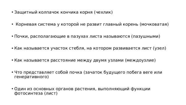 Защитный колпачок кончика корня (чехлик)  Корневая система у которой не развит главный корень (мочковатая) Почки, располагающие в пазухах листа называются (пазушными) Как называется участок стебля, на котором развивается лист (узел) Как называется расстояние между двумя узлами (междоузлие) Что представляет собой почка (зачаток будущего побега веге или генеративного) Один из основных органов растения, выполняющий функции фотосинтеза (лист)