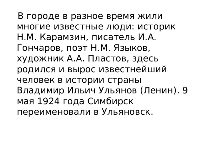 В городе в разное время жили многие известные люди: историк Н.М. Карамзин, писатель И.А. Гончаров, поэт Н.М. Языков, художник А.А. Пластов, здесь родился и вырос известнейший человек в истории страны Владимир Ильич Ульянов (Ленин). 9 мая 1924 года Симбирск переименовали в Ульяновск.