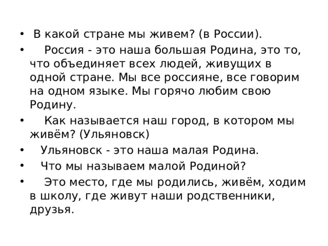 В какой стране мы живем? (в России).  Россия - это наша большая Родина, это то, что объединяет всех людей, живущих в одной стране. Мы все россияне, все говорим на одном языке. Мы горячо любим свою Родину.  Как называется наш город, в котором мы живём? (Ульяновск)  Ульяновск - это наша малая Родина.  Что мы называем малой Родиной?  Это место, где мы родились, живём, ходим в школу, где живут наши родственники, друзья.
