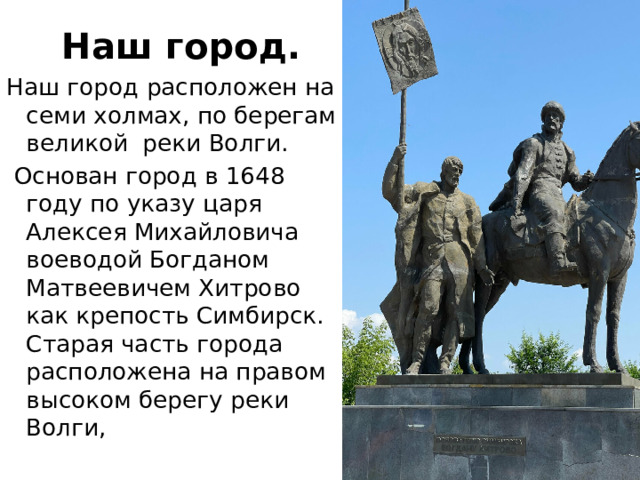 Наш город. Наш город расположен на семи холмах, по берегам великой  реки Волги.   Основан город в 1648 году по указу царя Алексея Михайловича воеводой Богданом Матвеевичем Хитрово как крепость Симбирск. Старая часть города расположена на правом высоком берегу реки Волги,