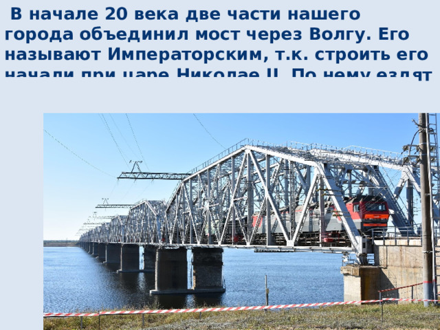 В начале 20 века две части нашего города объединил мост через Волгу. Его называют Императорским, т.к. строить его начали при царе Николае II. По нему ездят не только автомобили, автобусы, но и пассажирские, товарные поезда. 