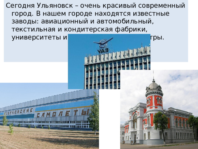 Сегодня Ульяновск – очень красивый современный город. В нашем городе находятся известные заводы: авиационный и автомобильный, текстильная и кондитерская фабрики, университеты и академии, музеи и театры.
