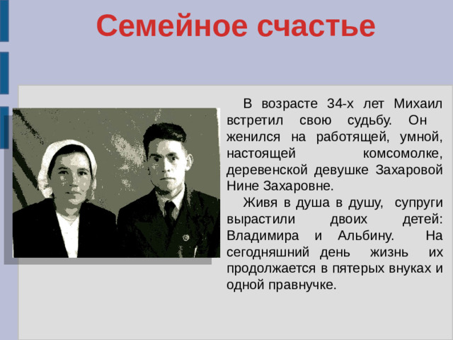Семейное счастье В возрасте 34-х лет Михаил встретил свою судьбу. Он женился на работящей, умной, настоящей комсомолке, деревенской девушке Захаровой Нине Захаровне. Живя в душа в душу, супруги вырастили двоих детей: Владимира и Альбину. На сегодняшний день жизнь их продолжается в пятерых внуках и одной правнучке.
