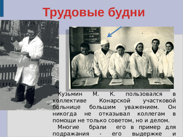 Трудовые будни Кузьмин М. К. пользовался в коллективе Конарской участковой больнице большим уважением. Он никогда не отказывал коллегам в помощи не только советом, но и делом. Многие брали его в пример для подражания - его выдержке и доброжелательности, терпению.