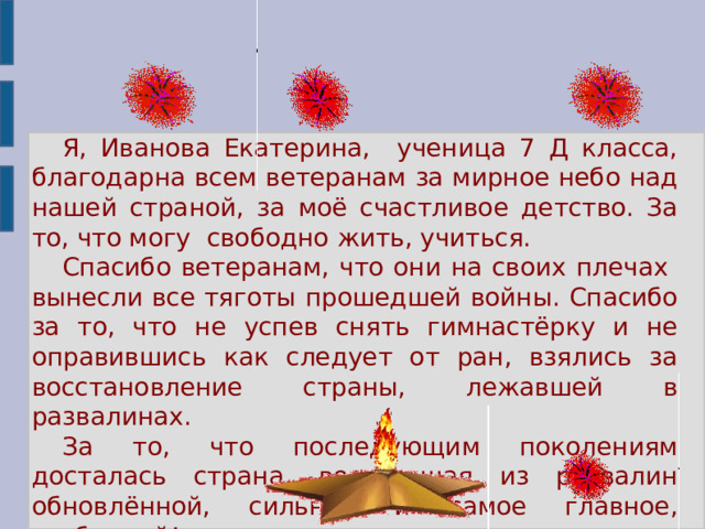Я, Иванова Екатерина, ученица 7 Д класса, благодарна всем ветеранам за мирное небо над нашей страной, за моё счастливое детство. За то, что могу свободно жить, учиться. Спасибо ветеранам, что они на своих плечах вынесли все тяготы прошедшей войны. Спасибо за то, что не успев снять гимнастёрку и не оправившись как следует от ран, взялись за восстановление страны, лежавшей в развалинах. За то, что последующим поколениям досталась страна, восставшая из развалин обновлённой, сильной и самое главное, свободной!