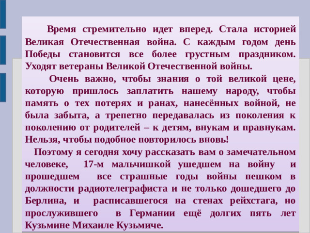 Время стремительно идет вперед. Стала историей Великая Отечественная война. С каждым годом день Победы становится все более грустным праздником. Уходят ветераны Великой Отечественной войны.  Очень важно, чтобы знания о той великой цене, которую пришлось заплатить нашему народу, чтобы память о тех потерях и ранах, нанесённых войной, не была забыта, а трепетно передавалась из поколения к поколению от родителей – к детям, внукам и правнукам.  Нельзя, чтобы подобное повторилось вновь!  Поэтому я сегодня хочу рассказать вам о замечательном человеке, 17-м мальчишкой ушедшем на войну и прошедшем все страшные годы войны пешком в должности радиотелеграфиста и не только дошедшего до Берлина, и расписавшегося на стенах рейхстага, но прослужившего в Германии ещё долгих пять лет Кузьмине Михаиле Кузьмиче.