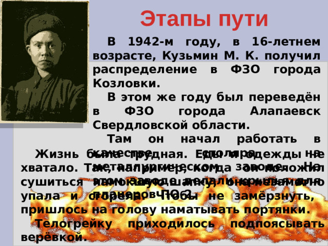 Этапы пути В 1942-м году, в 16-летнем возрасте, Кузьмин М. К. получил распределение в ФЗО города Козловки. В этом же году был переведён в ФЗО города Алапаевск Свердловской области. Там он начал работать в качестве столяра на металлургическом заводе. На этом заводе делали крылья для планеров ПО-2. Жизнь была трудная. Еды и одежды не хватало. Так, например, когда он положил сушиться намокшую шапку, она незаметно упала и сгорела. Чтобы не замёрзнуть, пришлось на голову наматывать портянки. Телогрейку приходилось подпоясывать верёвкой. Но свет не без добрых людей. Какая-то женщина подарила ему старую шапку. Она здорово выручала.