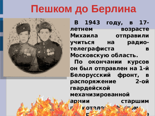 Пешком до Берлина В 1943 году, в 17-летнем возрасте Михаила отправили учиться на радио-телеграфиста в Московскую область. По окончании курсов он был отправлен на 1-й Белорусский фронт, в распоряжение 2-ой гвардейской механизированной армии старшим радиотелеграфистом. Впереди были долгие 8 лет военной службы (с 1943 по1950 годы).