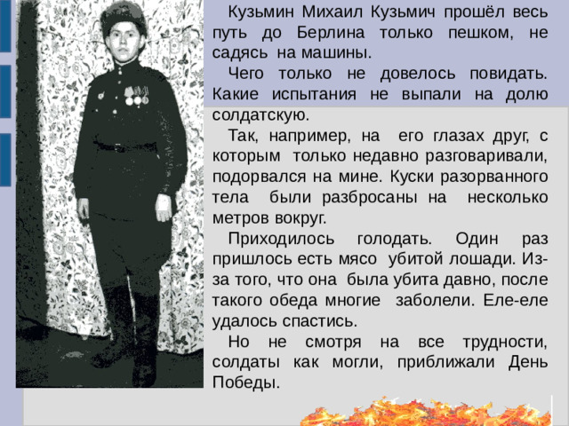 Кузьмин Михаил Кузьмич прошёл весь путь до Берлина только пешком, не садясь на машины. Чего только не довелось повидать. Какие испытания не выпали на долю солдатскую. Так, например, на его глазах друг, с которым только недавно разговаривали, подорвался на мине. Куски разорванного тела были разбросаны на несколько метров вокруг. Приходилось голодать. Один раз пришлось есть мясо убитой лошади. Из-за того, что она была убита давно, после такого обеда многие заболели. Еле-еле удалось спастись. Но не смотря на все трудности, солдаты как могли, приближали День Победы.