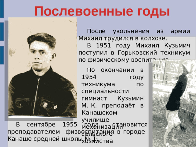 Послевоенные годы После увольнения из армии Михаил трудился в колхозе. В 1951 году Михаил Кузьмич поступил в Горьковский техникум по физическому воспитанию. . По окончании в 1954 году техникума по специальности гимнаст Кузьмин М. К. преподаёт в Канашском училище механизации сельского хозяйства В сентябре 1955 года становится преподавателем физвоспитания в городе Канаше средней школы № 1.