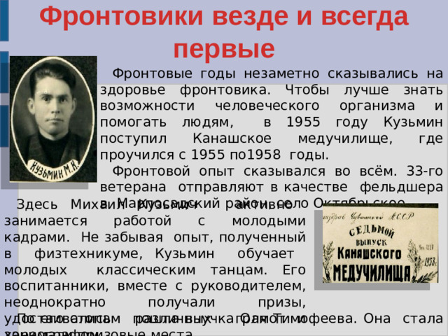 Фронтовики везде и всегда первые Фронтовые годы незаметно сказывались на здоровье фронтовика. Чтобы лучше знать возможности человеческого организма и помогать людям, в 1955 году Кузьмин поступил Канашское медучилище, где проучился с 1955 по1958 годы. Фронтовой опыт сказывался во всём. 33-го ветерана отправляют в качестве фельдшера в Марпосадский район, село Октябрьское. Здесь Михаил Кузьмич активно занимается работой с молодыми кадрами. Не забывая опыт, полученный в физтехникуме, Кузьмин обучает молодых классическим танцам. Его воспитанники, вместе с руководителем, неоднократно получали призы, удостаивались различных грамот и занимали призовые места. По его стопам пошла внучка Оля Тимофеева. Она стала хореографом.