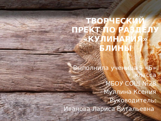 ТВОРЧЕСКИЙ ПРЕКТ ПО РАЗДЕЛУ «КУЛИНАРИЯ» БЛИНЫ Выполнила ученица 5 «Б» класса  МБОУ СОШ №28 Муллина Ксения Руководитель: Иванова Лариса Витальевна