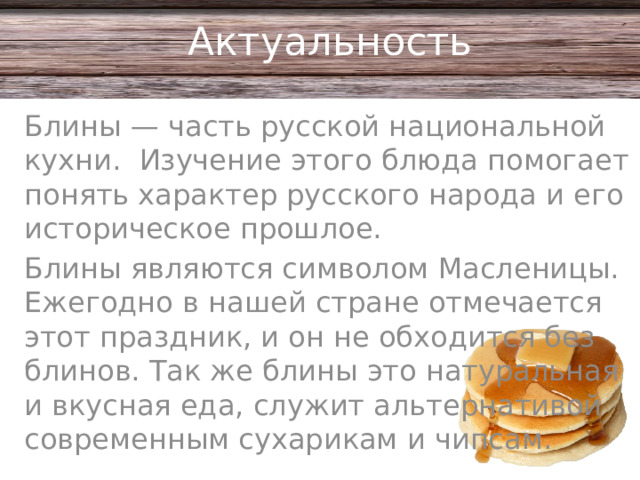 Актуальность Блины — часть русской национальной кухни. Изучение этого блюда помогает понять характер русского народа и его историческое прошлое. Блины являются символом Масленицы. Ежегодно в нашей стране отмечается этот праздник, и он не обходится без блинов. Так же блины это натуральная и вкусная еда, служит альтернативой современным сухарикам и чипсам.